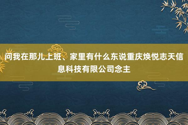 问我在那儿上班、家里有什么东说重庆焕悦志天信息科技有限公司念主