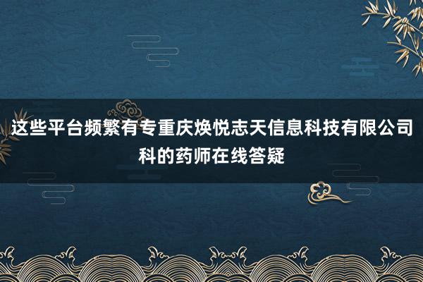这些平台频繁有专重庆焕悦志天信息科技有限公司科的药师在线答疑