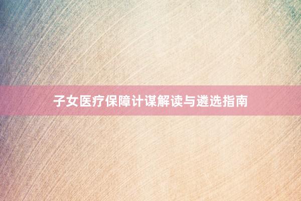 子女医疗保障计谋解读与遴选指南